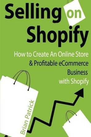 Selling on Shopify: How to Create an Online Store & Profitable eCommerce Busines by Brian Patrick