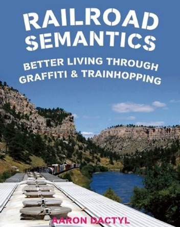 Railroad Semantics: Better Living Through Graffiti & Train Hopping by Aaron Dactyl