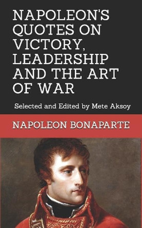Napoleon Quotes on Victory, Leadership and the Art of War: Selected and Edited by Mete Aksoy by Mete Aksoy