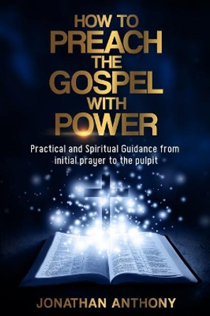 How to Preach the Gospel with Power: Practical and Spiritual Guidance from Initial Prayer to Pulpit by Jonathan Anthony