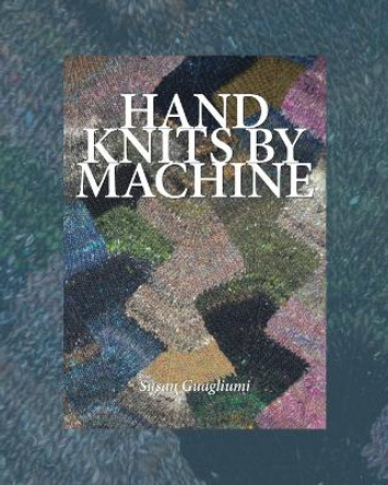 Hand Knits by Machine: The Ultimate Guide for Hand and Machine Knitters by Susan Guagliumi
