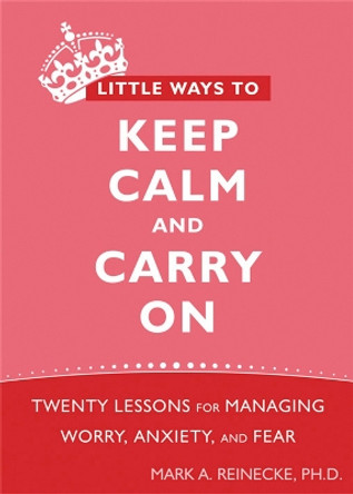 Little Ways To Keep Calm and Carry On: Twenty Lessons for Managing Worry, Anxiety, and Fear by Mark A. Reinecke