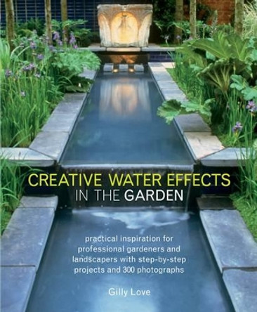 Creative Water Effects in the Garden: Practical Inspiration for Professional Gardeners and Landscapers with Step-by-step Projects and 300 Photographs by Gilly Love