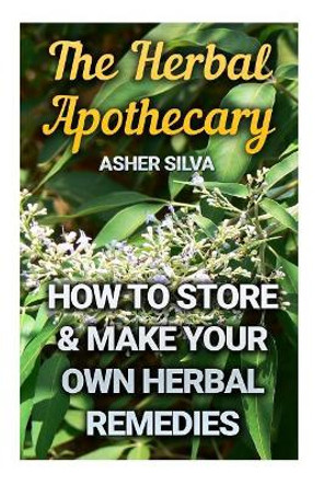 The Herbal Apothecary: How To Store & Make Your Own Herbal Remedies by Asher Silva