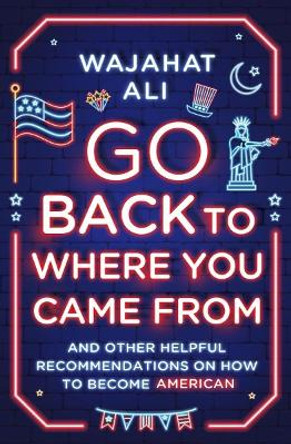 Go Back to Where You Came From: And Other Helpful Recommendations on How to Become American by Wajahat Ali 9780393867978