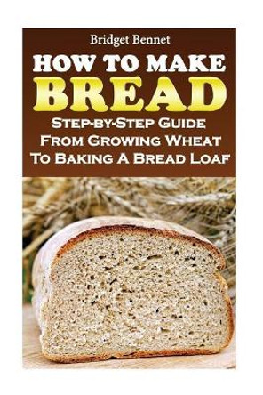 How to Make Bread: Step-By-Step Guide from Growing Wheat to Baking a Bread Loaf by Bridget Bennet 9781548786793