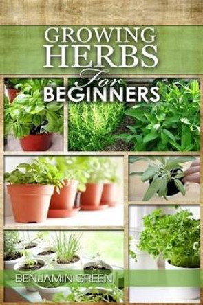 Growing Herbs for Beginners: How to Grow Low Cost Indoor and Outdoor Herbs in Containers, for Profit or for Health Benefits at Home, Simple Basic Recipes by Benjamin Green 9781533263117