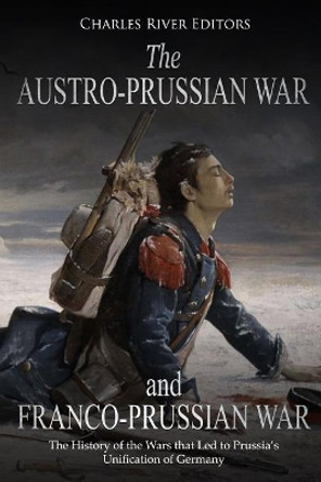 The Austro-Prussian War and Franco-Prussian War: The History of the Wars that Led to Prussia's Unification of Germany by Charles River Editors 9781727353853