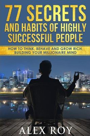 77 Secrets and Habits of Highly Successful People: How to Think, Behave, Grow Rich and Build Your Millionaire Mind by Alex Roy 9781546573876