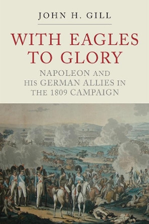 With Eagles to Glory: Napoleon and his German Allies in the 1809 Campaign by John H. Gill 9781784383091
