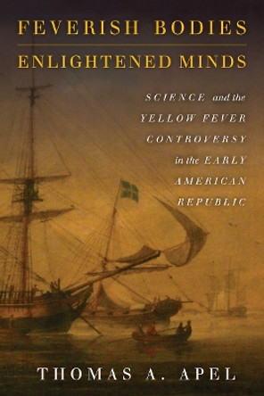 Feverish Bodies, Enlightened Minds: Science and the Yellow Fever Controversy in the Early American Republic by Thomas Apel 9780804797405