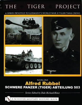 TIGER PROJECT: A Series Devoted to Germany's World War II Tiger Tank Crews: Book One - Alfred Rubbel - Schwere Panzer (Tiger) Abteilung 503 by Dale Richard Ritter 9780764320002