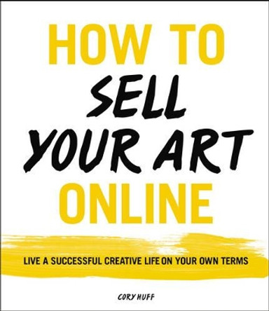 How to Sell Your Art Online: Live a Successful Creative Life on Your Own Terms by Cory Huff 9780062414953