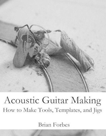 Acoustic Guitar Making: How to make Tools, Templates, and Jigs by Brian Gary Forbes 9781492206446