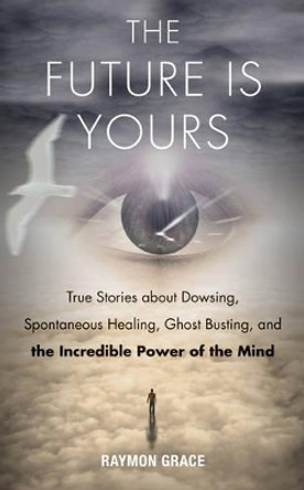 Future is Yours: True Stories About Dowsing, Spontaneous Healing, Ghost Busting, and the Incredible Power of the Mind by Grace Raymon 9781571747068