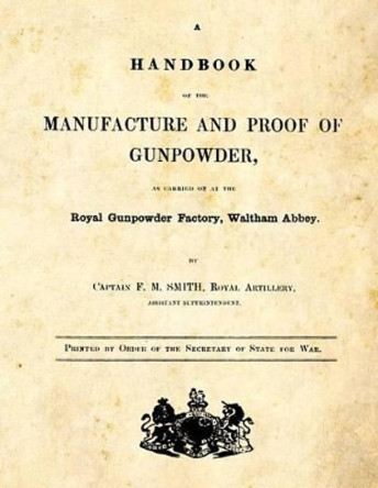 A Handbook of the Manufacture and Proof of Gunpowder: as carried on at the Royal Gunpowder Factory Waltham Abbey by F M Smith 9781493622955