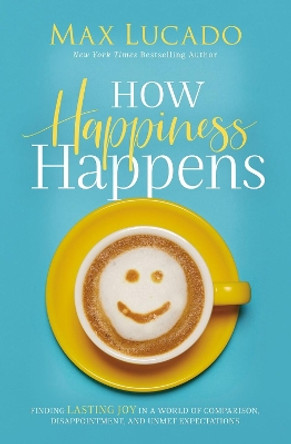 How Happiness Happens: Finding Lasting Joy in a World of Comparison, Disappointment, and Unmet Expectations by Max Lucado 9780718074272