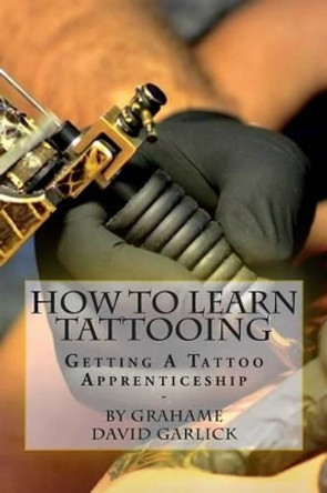 How To Learn Tattooing: Getting A Tattoo Apprenticeship by Grahame David Garlick 9781503214828