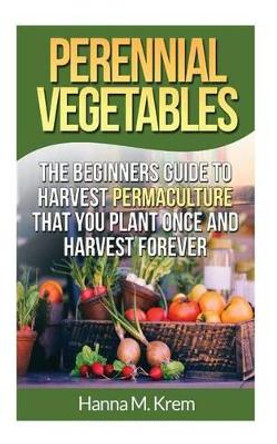 Perennial Vegetables: Organic Gardening: The Beginners Guide to Harvest Permaculture that you Plant Once and Harvest Forever by Hanna M Krem 9781508919872