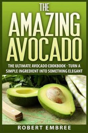 The Amazing Avocado: The Ultimate Avocado Cookbook - Turn a Simple Ingredient into Something Elegant by Robert Embree 9781511433426