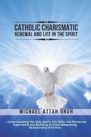 Catholic Charismatic Renewal And Life In The Spirit: Understanding the Holy Spirit, His Gifts, the Pentecost Experience and Building an Ever-Deepening Relationship with Him by Michael Attah Onuh 9781630684853