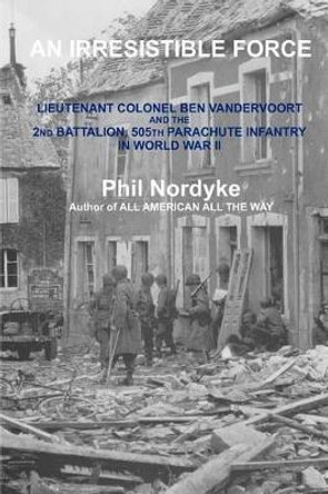 An Irresistible Force: Lieutenant Colonel Ben Vandervoort and the 2nd Battalion, 505th Parachute Infantry in World War II by Phil Nordyke 9780984715107