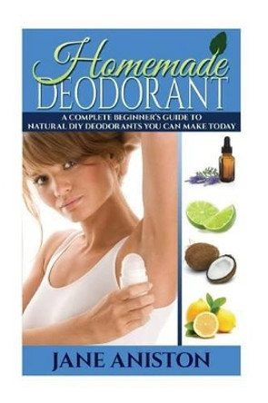 Homemade Deodorant: A Complete Beginner's Guide To Natural DIY Deodorants You Can Make Today by Jane Aniston 9781517728519