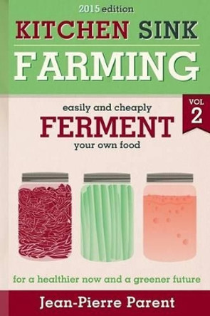 Kitchen Sink Farming Volume 2: Fermenting: Easily & Cheaply Ferment Your Own Food for a Healthier Now & a Greener Future by Jean-Pierre Parent 9781484805633