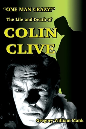 &quot;One Man Crazy ... !&quot; The Life and Death of Colin Clive; Hollywood's Dr. Frankenstein by Gregory W Mank 9781936168811