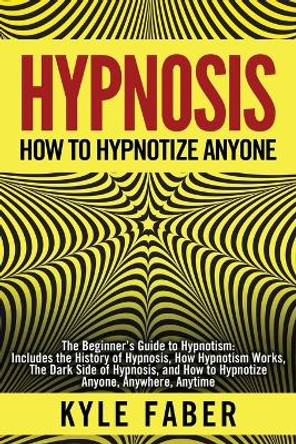 Hypnosis - How to Hypnotize Anyone: The Beginner's Guide to Hypnotism - Includes the History of Hypnosis, How Hypnotism Works, The Dark Side of Hypnosis, and How to Hypnotize Anyone, Anywhere, Anytime by Kyle Faber 9781950010110