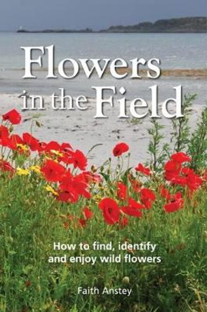 Flowers in the Field: How to Find, Identify and Enjoy Wild Flowers by Faith Anstey 9781873580806