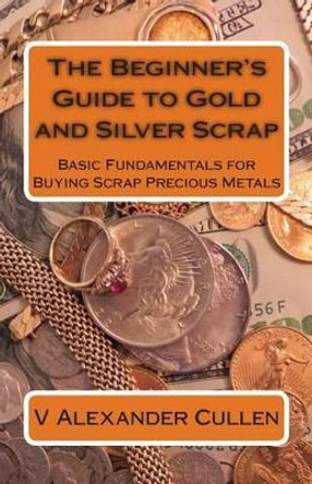 The Beginner's Guide to Gold and Silver Scrap: Basic Fundamentals for Buying Scrap Precious Metals by V Alexander Cullen 9781483979564