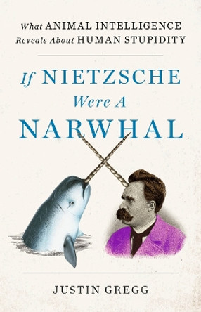 If Nietzsche Were a Narwhal: What Animal Intelligence Reveals About Human Stupidity by Justin Gregg 9781399712507