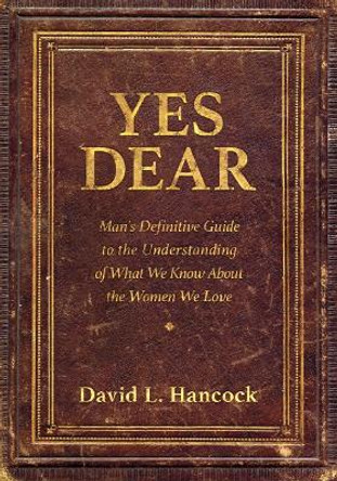 Yes Dear: Man's Definitive Guide to the Understanding of What We Know About The Women We Love by David L. Hancock 9781683502760