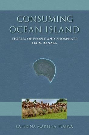 Consuming Ocean Island: Stories of People and Phosphate from Banaba by Katerina Martina Teaiwa 9780253014528