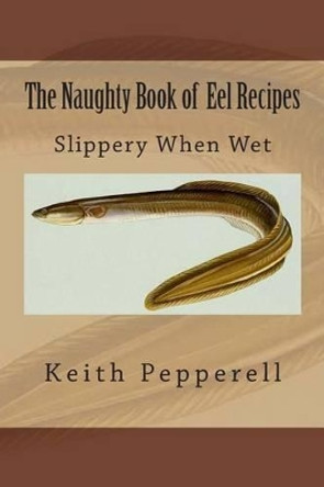 The Naughty Book of Eel Recipes: Slippery When Wet by Keith Pepperell 9781511899048