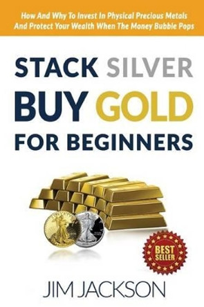 Stack Silver Buy Gold For Beginners: How And Why To Invest In Physical Precious Metals And Protect Your Wealth When The Money Bubble Pops by Jim Jackson 9781516957323