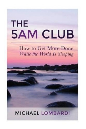 The 5 AM Club: How To Get More Done While The World Is Sleeping by Michael Lombardi 9781511513067