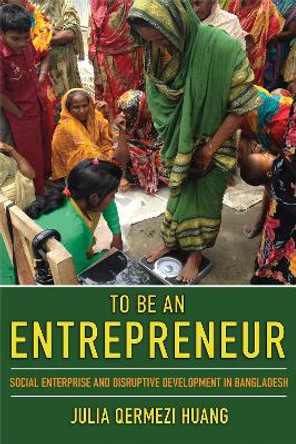 To Be an Entrepreneur: Social Enterprise and Disruptive Development in Bangladesh by Julia Huang 9781501749551