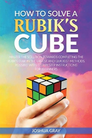 How To Solve A Rubik's Cube: Master The Solution Towards Completing The Rubik's Cube In The Easiest And Quickest Methods Possible With Step By Step Instructions For Beginners by Joshua Gray 9781985705685