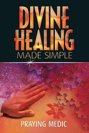 Divine Healing Made Simple: Simplifying the supernatural to make healing and miracles a part of your everyday life by Praying Medic 9780615937281