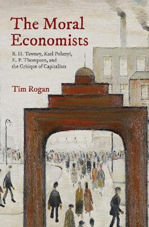 The Moral Economists: R. H. Tawney, Karl Polanyi, E. P. Thompson, and the Critique of Capitalism by Tim Rogan 9780691173009