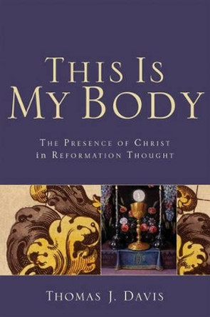 This is My Body: The Presence of Christ in Reformation Thought by Thomas J. Davis 9780801032455