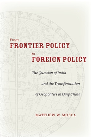 From Frontier Policy to Foreign Policy: The Question of India and the Transformation of Geopolitics in Qing China by Matthew W. Mosca 9780804797290