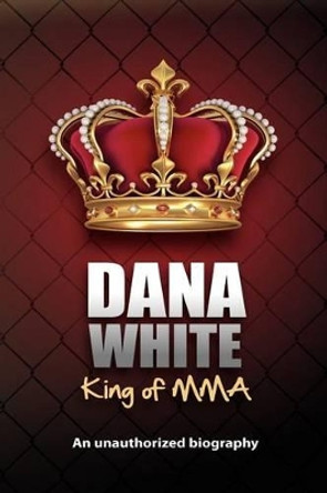 Dana White, King of MMA: Dana White an unauthorized biography by June White 9780983634614