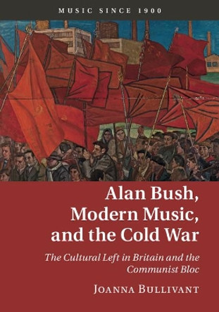 Alan Bush, Modern Music, and the Cold War: The Cultural Left in Britain and the Communist Bloc by Joanna Bullivant 9781107033368