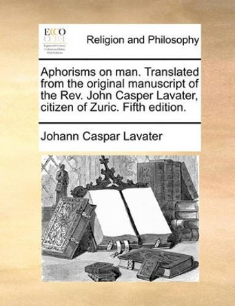 Aphorisms on Man. Translated from the Original Manuscript of the REV. John Casper Lavater, Citizen of Zuric. Fifth Edition. by Johann Caspar Lavater 9781170854945