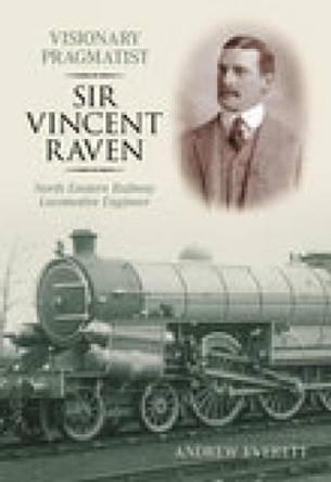 Visionary Pragmatist: Sir Vincent Raven: North Eastern Railway Locomotive Engineer by Andrew Everett 9780752439242