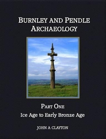 Burnley and Pendle Archaeology: Part one: Ice Age to Early Bronze Age by John A. Clayton 9780957004337