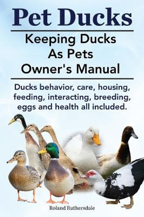 Pet Ducks. Keeping Ducks as Pets Owner's Manual. Ducks Behavior, Care, Housing, Feeding, Interacting, Breeding, Eggs and Health All Included. by Roland Ruthersdale 9781910410400